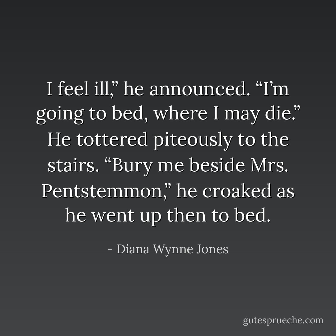 I feel ill,” he announced. “I’m going to bed, where I may die.” He tottered piteously to the stairs. “Bury me beside Mrs. Pentstemmon,” he croaked as he went up then to bed. - Diana Wynne Jones