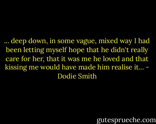... deep down, in some vague, mixed way I had been letting myself hope that he didn't really care for her, that it was me he loved and that kissing me would have made him realise it... - Dodie Smith
