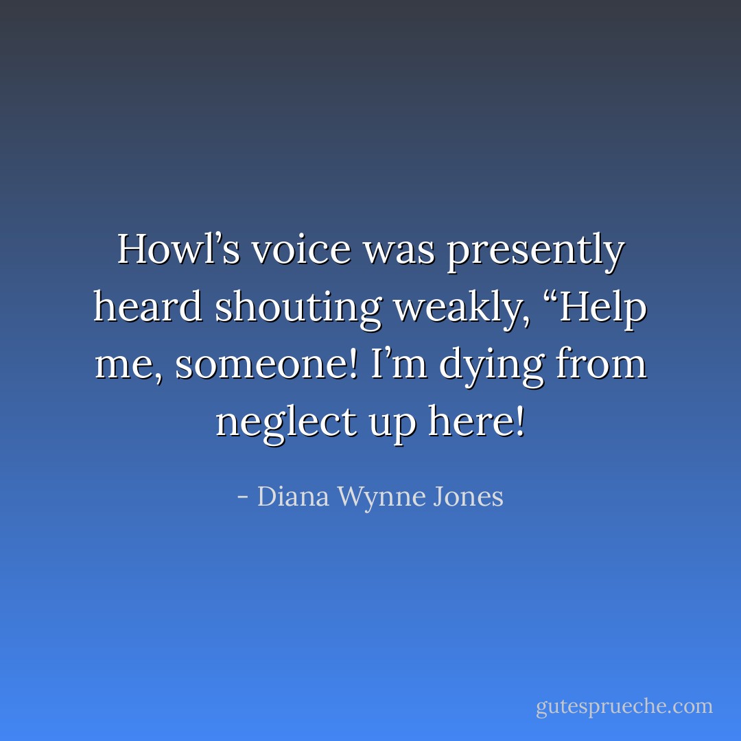 Howl’s voice was presently heard shouting weakly, “Help me, someone! I’m dying from neglect up here! - Diana Wynne Jones