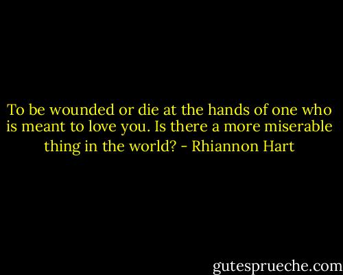 To be wounded or die at the hands of one who is meant to love you. Is there a more miserable thing in the world? - Rhiannon Hart