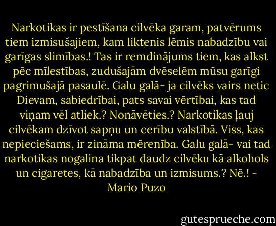Narkotikas ir pestīšana cilvēka garam, patvērums tiem izmisušajiem, kam liktenis lēmis nabadzību vai garīgas slimības.! Tas ir remdinājums tiem, kas alkst pēc mīlestības, zudušajām dvēselēm mūsu garīgi pagrimušajā pasaulē. Galu galā- ja cilvēks vairs netic Dievam, sabiedrībai, pats savai vērtībai, kas tad viņam vēl atliek.? Nonāvēties.? Narkotikas ļauj cilvēkam dzīvot sapņu un cerību valstībā. Viss, kas nepieciešams, ir zināma mērenība. Galu galā- vai tad narkotikas nogalina tikpat daudz cilvēku kā alkohols un cigaretes, kā nabadzība un izmisums.? Nē.! - Mario Puzo