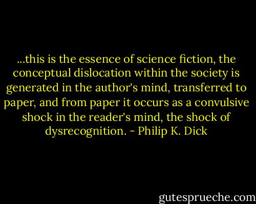 ...this is the essence of science fiction, the conceptual dislocation within the society is generated in the author's mind, transferred to paper, and from paper it occurs as a convulsive shock in the reader's mind, the shock of dysrecognition. - Philip K. Dick
