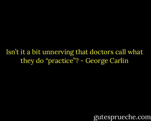 Isn’t it a bit unnerving that doctors call what they do “practice”? - George Carlin