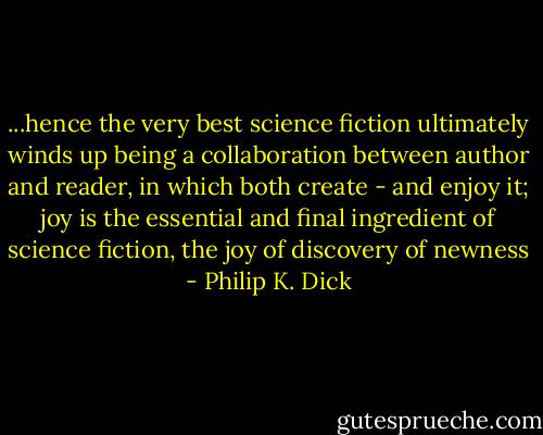 ...hence the very best science fiction ultimately winds up being a collaboration between author and reader, in which both create - and enjoy it; joy is the essential and final ingredient of science fiction, the joy of discovery of newness - Philip K. Dick