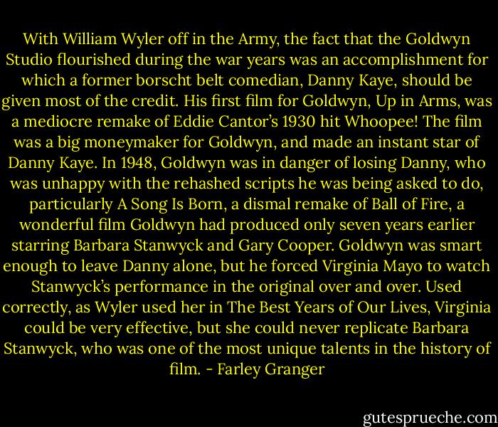 With William Wyler off in the Army, the fact that the Goldwyn Studio flourished during the war years was an accomplishment for which a former borscht belt comedian, Danny Kaye, should be given most of the credit. His first film for Goldwyn, Up in Arms, was a mediocre remake of Eddie Cantor’s 1930 hit Whoopee! The film was a big moneymaker for Goldwyn, and made an instant star of Danny Kaye. In 1948, Goldwyn was in danger of losing Danny, who was unhappy with the rehashed scripts he was being asked to do, particularly A Song Is Born, a dismal remake of Ball of Fire, a wonderful film Goldwyn had produced only seven years earlier starring Barbara Stanwyck and Gary Cooper. Goldwyn was smart enough to leave Danny alone, but he forced Virginia Mayo to watch Stanwyck’s performance in the original over and over. Used correctly, as Wyler used her in The Best Years of Our Lives, Virginia could be very effective, but she could never replicate Barbara Stanwyck, who was one of the most unique talents in the history of film. - Farley Granger