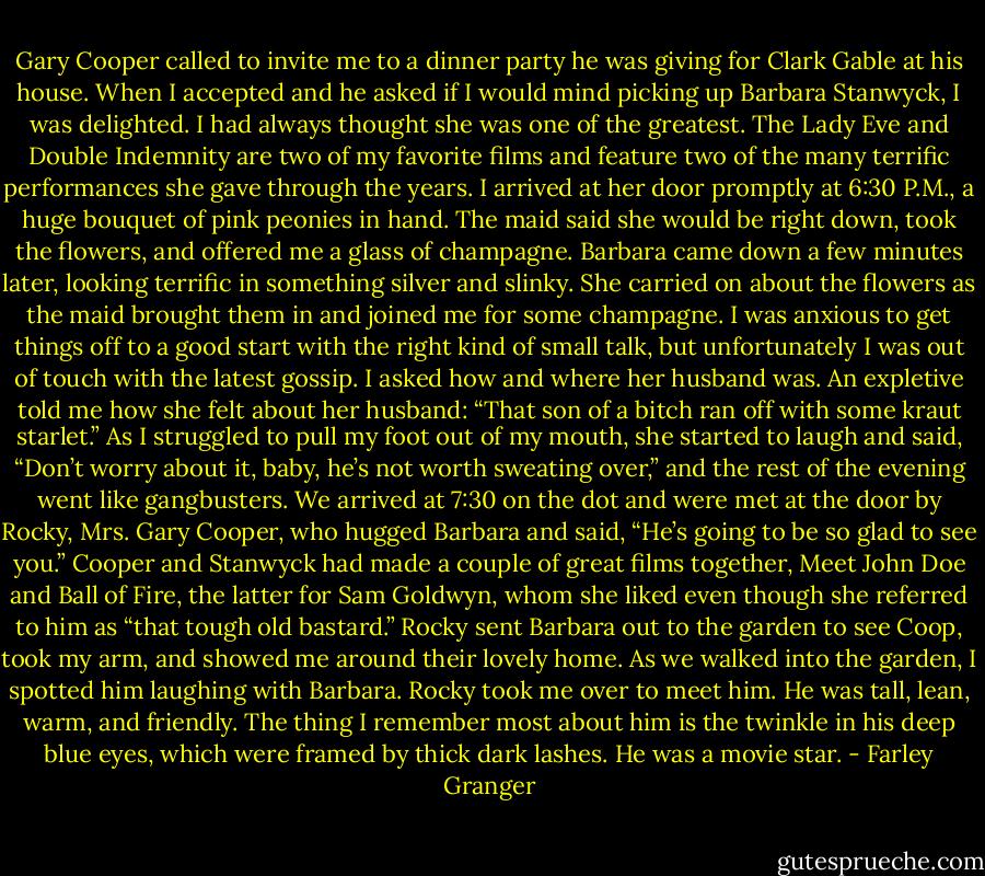Gary Cooper called to invite me to a dinner party he was giving for Clark Gable at his house. When I accepted and he asked if I would mind picking up Barbara Stanwyck, I was delighted. I had always thought she was one of the greatest. The Lady Eve and Double Indemnity are two of my favorite films and feature two of the many terrific performances she gave through the years. I arrived at her door promptly at 6:30 P.M., a huge bouquet of pink peonies in hand. The maid said she would be right down, took the flowers, and offered me a glass of champagne. Barbara came down a few minutes later, looking terrific in something silver and slinky. She carried on about the flowers as the maid brought them in and joined me for some champagne. I was anxious to get things off to a good start with the right kind of small talk, but unfortunately I was out of touch with the latest gossip. I asked how and where her husband was. An expletive told me how she felt about her husband: “That son of a bitch ran off with some kraut starlet.” As I struggled to pull my foot out of my mouth, she started to laugh and said, “Don’t worry about it, baby, he’s not worth sweating over,” and the rest of the evening went like gangbusters. We arrived at 7:30 on the dot and were met at the door by Rocky, Mrs. Gary Cooper, who hugged Barbara and said, “He’s going to be so glad to see you.” Cooper and Stanwyck had made a couple of great films together, Meet John Doe and Ball of Fire, the latter for Sam Goldwyn, whom she liked even though she referred to him as “that tough old bastard.” Rocky sent Barbara out to the garden to see Coop, took my arm, and showed me around their lovely home. As we walked into the garden, I spotted him laughing with Barbara. Rocky took me over to meet him. He was tall, lean, warm, and friendly. The thing I remember most about him is the twinkle in his deep blue eyes, which were framed by thick dark lashes. He was a movie star. - Farley Granger