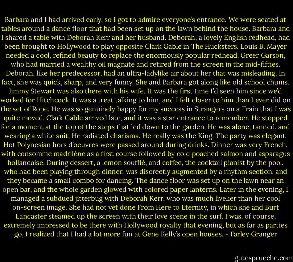 Barbara and I had arrived early, so I got to admire everyone’s entrance. We were seated at tables around a dance floor that had been set up on the lawn behind the house. Barbara and I shared a table with Deborah Kerr and her husband. Deborah, a lovely English redhead, had been brought to Hollywood to play opposite Clark Gable in The Hucksters. Louis B. Mayer needed a cool, refined beauty to replace the enormously popular redhead, Greer Garson, who had married a wealthy oil magnate and retired from the screen in the mid-fifties. Deborah, like her predecessor, had an ultra-ladylike air about her that was misleading. In fact, she was quick, sharp, and very funny. She and Barbara got along like old school chums. Jimmy Stewart was also there with his wife. It was the first time I’d seen him since we’d worked for Hitchcock. It was a treat talking to him, and I felt closer to him than I ever did on the set of Rope. He was so genuinely happy for my success in Strangers on a Train that I was quite moved. Clark Gable arrived late, and it was a star entrance to remember. He stopped for a moment at the top of the steps that led down to the garden. He was alone, tanned, and wearing a white suit. He radiated charisma. He really was the King. The party was elegant. Hot Polynesian hors d’oeuvres were passed around during drinks. Dinner was very French, with consommé madrilène as a first course followed by cold poached salmon and asparagus hollandaise. During dessert, a lemon soufflé, and coffee, the cocktail pianist by the pool, who had been playing through dinner, was discreetly augmented by a rhythm section, and they became a small combo for dancing. The dance floor was set up on the lawn near an open bar, and the whole garden glowed with colored paper lanterns. Later in the evening, I managed a subdued jitterbug with Deborah Kerr, who was much livelier than her cool on-screen image. She had not yet done From Here to Eternity, in which she and Burt Lancaster steamed up the screen with their love scene in the surf. I was, of course, extremely impressed to be there with Hollywood royalty that evening, but as far as parties go, I realized that I had a lot more fun at Gene Kelly’s open houses. - Farley Granger