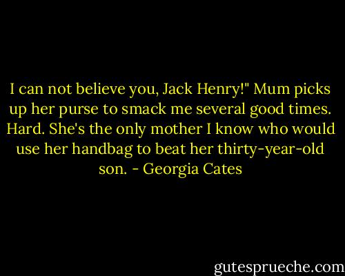I can not believe you, Jack Henry!" Mum picks up her purse to smack me several good times. Hard. She's the only mother I know who would use her handbag to beat her thirty-year-old son. - Georgia Cates