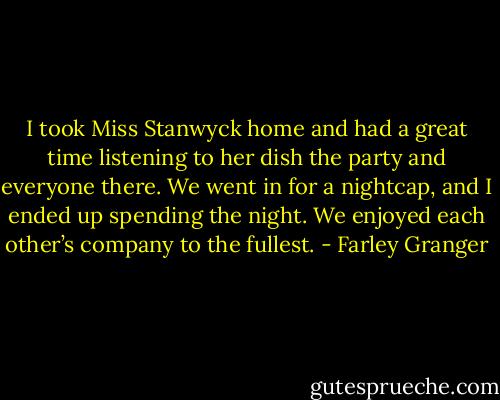 I took Miss Stanwyck home and had a great time listening to her dish the party and everyone there. We went in for a nightcap, and I ended up spending the night. We enjoyed each other’s company to the fullest. - Farley Granger