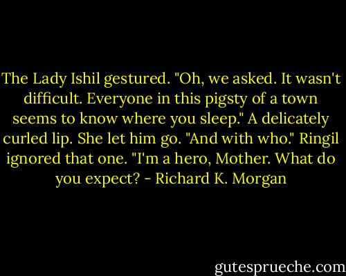 The Lady Ishil gestured. "Oh, we asked. It wasn't difficult. Everyone in this pigsty of a town seems to know where you sleep." A delicately curled lip. She let him go. "And with who."<br />Ringil ignored that one. "I'm a hero, Mother. What do you expect? - Richard K. Morgan