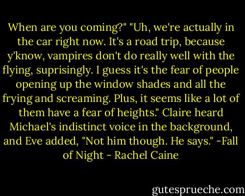 When are you coming?"<br />"Uh, we're actually in the car right now. It's a road trip, because y'know, vampires don't do really well with the flying, suprisingly. I guess it's the fear of people opening up the window shades and all the frying and screaming. Plus, it seems like a lot of them have a fear of heights." Claire heard Michael's indistinct voice in the background, and Eve added, "Not him though. He says." -Fall of Night - Rachel Caine