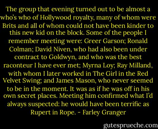 The group that evening turned out to be almost a who’s who of Hollywood royalty, many of whom were Brits and all of whom could not have been kinder to this new kid on the block. Some of the people I remember meeting were: Greer Garson; Ronald Colman; David Niven, who had also been under contract to Goldwyn, and who was the best raconteur I have ever met; Myrna Loy; Ray Milland, with whom I later worked in The Girl in the Red Velvet Swing; and James Mason, who never seemed to be in the moment. It was as if he was off in his own secret places. Meeting him confirmed what I’d always suspected: he would have been terrific as Rupert in Rope. - Farley Granger