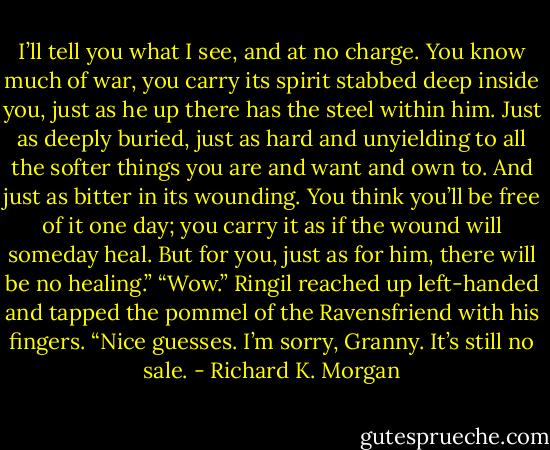 I’ll tell you what I see, and at no charge. You know much of war, you carry its spirit stabbed deep inside you, just as he up there has the steel within him. Just as deeply buried, just as hard and unyielding to all the softer things you are and want and own to. And just as bitter in its wounding. You think you’ll be free of it one day; you carry it as if the wound will someday heal. But for you, just as for him, there will be no healing.”<br />“Wow.” Ringil reached up left-handed and tapped the pommel of the Ravensfriend with his fingers. “Nice guesses. I’m sorry, Granny. It’s still no sale. - Richard K. Morgan