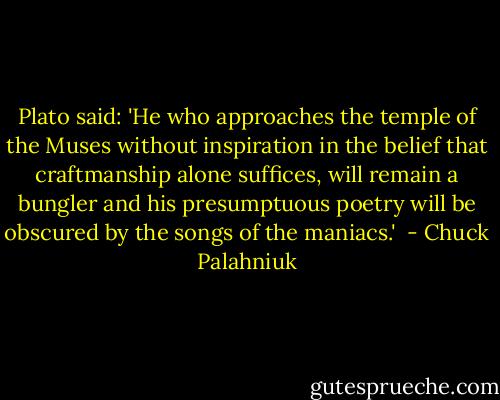 Plato said: 'He who approaches the temple of the Muses without inspiration in the belief that craftmanship alone suffices, will remain a bungler and his presumptuous poetry will be obscured by the songs of the maniacs.'  - Chuck Palahniuk