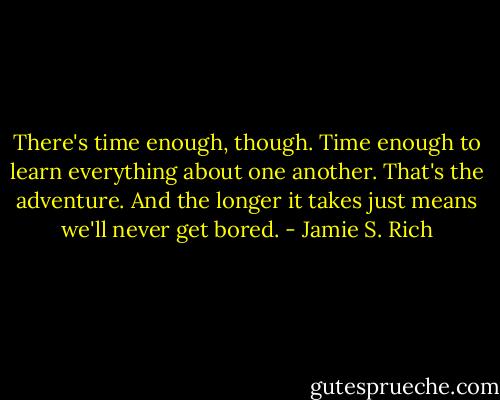 There's time enough, though. Time enough to learn everything about one another. That's the adventure. And the longer it takes just means we'll never get bored. - Jamie S. Rich