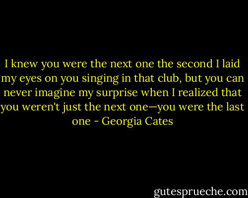I knew you were the next one the second I laid my eyes on you singing in that club, but you can never imagine my surprise when I realized that you weren't just the next one—you were the last one - Georgia Cates