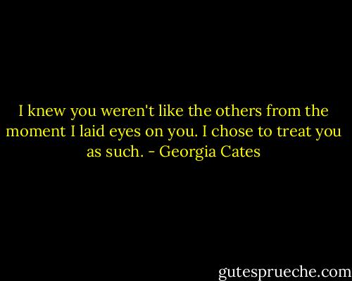 I knew you weren't like the others from the moment I laid eyes on you. I chose to treat you as such. - Georgia Cates