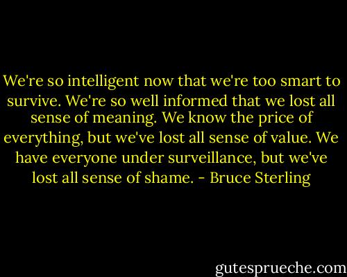 We're so intelligent now that we're too smart to survive. We're so well informed that we lost all sense of meaning. We know the price of everything, but we've lost all sense of value. We have everyone under surveillance, but we've lost all sense of shame. - Bruce Sterling