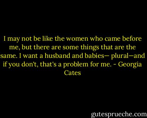 I may not be like the women who came before me, but there are some things that are the same. I want a husband and babies— plural—and if you don't, that's a problem for me. - Georgia Cates