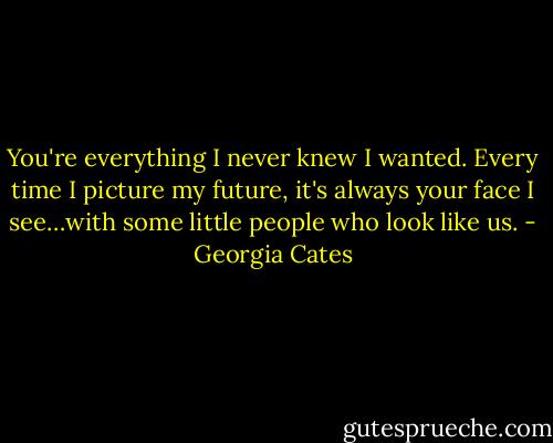 You're everything I never knew I wanted. Every time I picture my future, it's always your face I see…with some little people who look like us. - Georgia Cates