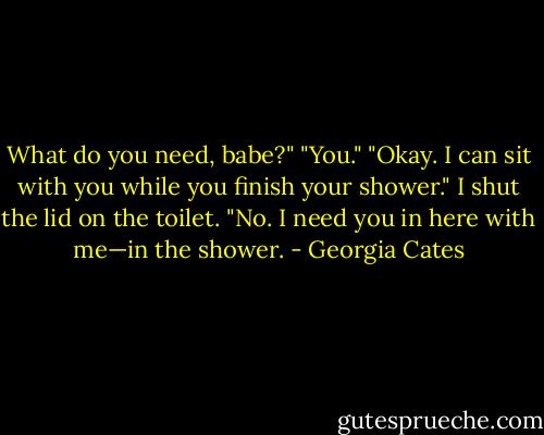 What do you need, babe?" "You." "Okay. I can sit with you while you finish your shower." I shut the lid on the toilet. "No. I need you in here with me—in the shower. - Georgia Cates