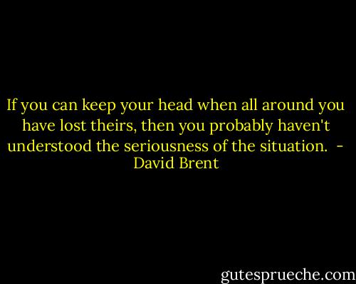 If you can keep your head when all around you have lost theirs, then you probably haven't understood the seriousness of the situation.  - David Brent