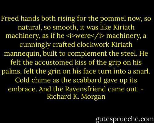 Freed hands both rising for the pommel now, so natural, so smooth, it was like Kiriath machinery, as if he <i>were</i> machinery, a cunningly crafted clockwork Kiriath mannequin, built to complement the steel.<br />He felt the accustomed kiss of the grip on his palms, felt the grin on his face turn into a snarl.<br />Cold chime as the scabbard gave up its embrace.<br />And the Ravensfriend came out. - Richard K. Morgan