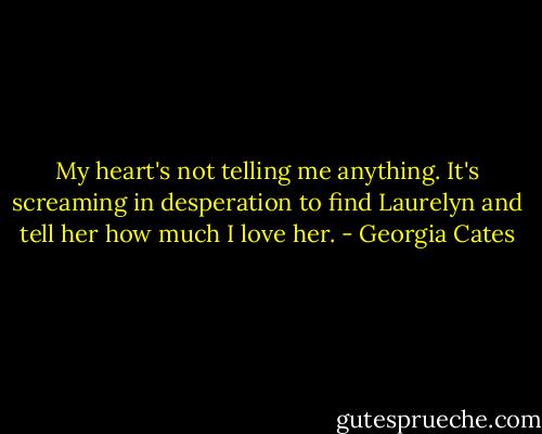 My heart's not telling me anything. It's screaming in desperation to find Laurelyn and tell her how much I love her. - Georgia Cates