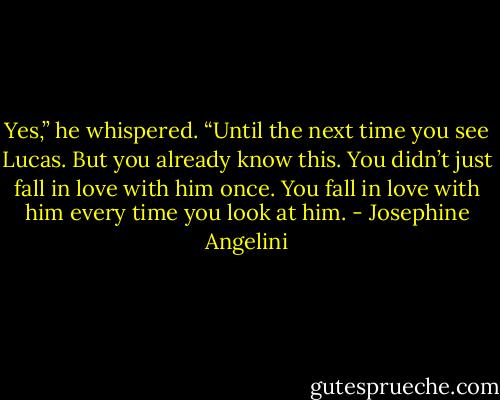 Yes,” he whispered. “Until the next time you see Lucas. But you already know this. You didn’t just fall in love with him once. You fall in love with him every time you look at him. - Josephine Angelini