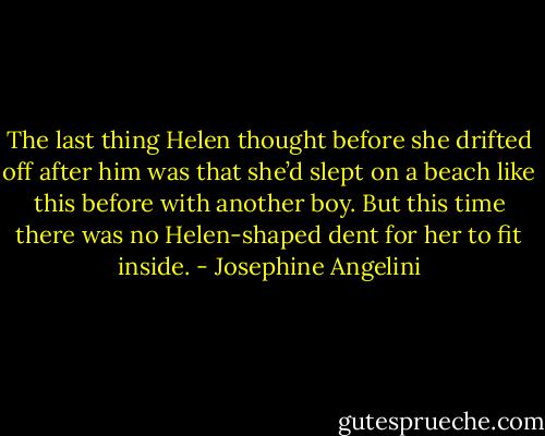 The last thing Helen thought before she drifted off after him was that she’d slept on a beach like this before with another boy. But this time there was no Helen-shaped dent for her to fit inside. - Josephine Angelini