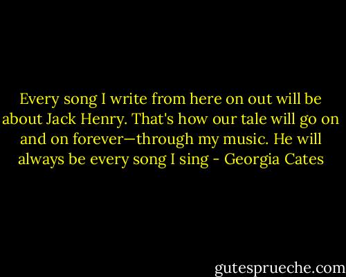 Every song I write from here on out will be about Jack Henry. That's how our tale will go on and on forever—through my music. He will always be every song I sing - Georgia Cates