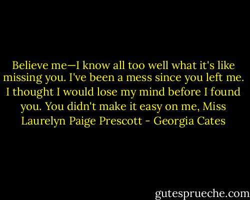Believe me—I know all too well what it's like missing you. I've been a mess since you left me. I thought I would lose my mind before I found you. You didn't make it easy on me, Miss Laurelyn Paige Prescott - Georgia Cates