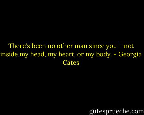 There's been no other man since you —not inside my head, my heart, or my body. - Georgia Cates