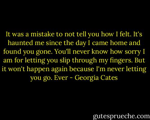 It was a mistake to not tell you how I felt. It's haunted me since the day I came home and found you gone. You'll never know how sorry I am for letting you slip through my fingers. But it won't happen again because I'm never letting you go. Ever - Georgia Cates