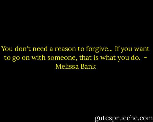 You don't need a reason to forgive... If you want to go on with someone, that is what you do.  - Melissa Bank