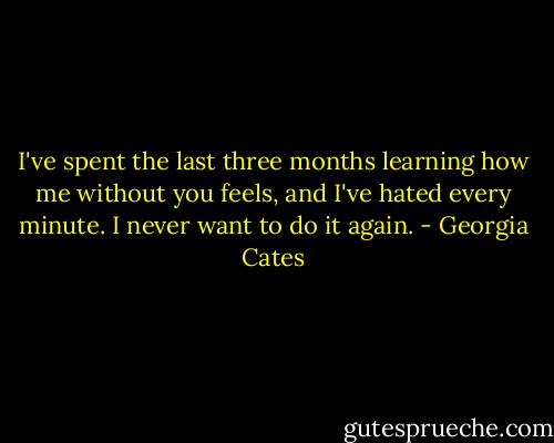 I've spent the last three months learning how me without you feels, and I've hated every minute. I never want to do it again. - Georgia Cates