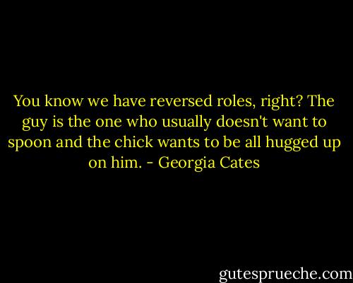 You know we have reversed roles, right? The guy is the one who usually doesn't want to spoon and the chick wants to be all hugged up on him. - Georgia Cates