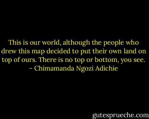 This is our world, although the people who drew this map decided to put their own land on top of ours. There is no top or bottom, you see. - Chimamanda Ngozi Adichie