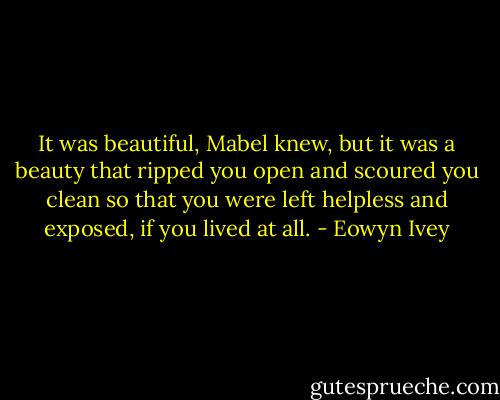 It was beautiful, Mabel knew, but it was a beauty that ripped you open and scoured you clean so that you were left helpless and exposed, if you lived at all. - Eowyn Ivey