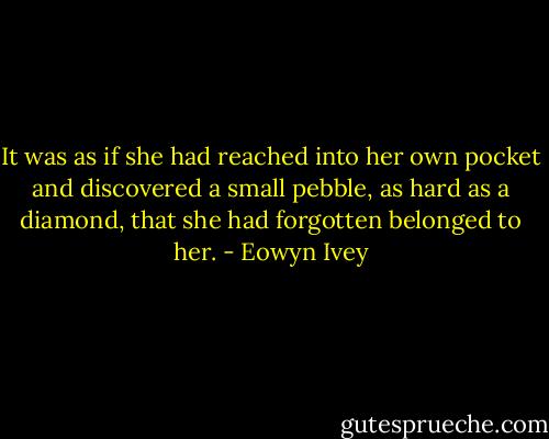 It was as if she had reached into her own pocket and discovered a small pebble, as hard as a diamond, that she had forgotten belonged to her. - Eowyn Ivey