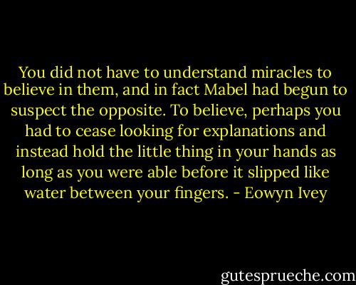 You did not have to understand miracles to believe in them, and in fact Mabel had begun to suspect the opposite. To believe, perhaps you had to cease looking for explanations and instead hold the little thing in your hands as long as you were able before it slipped like water between your fingers. - Eowyn Ivey