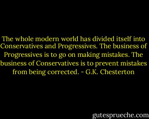 The whole modern world has divided itself into Conservatives and Progressives. The business of Progressives is to go on making mistakes. The business of Conservatives is to prevent mistakes from being corrected. - G.K. Chesterton