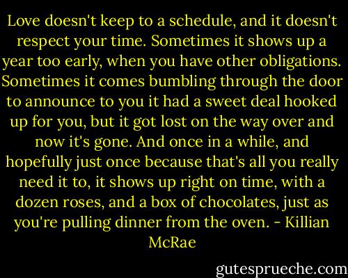 Love doesn't keep to a schedule, and it doesn't respect your time. Sometimes it shows up a year too early, when you have other obligations. Sometimes it comes bumbling through the door to announce to you it had a sweet deal hooked up for you, but it got lost on the way over and now it's gone. And once in a while, and hopefully just once because that's all you really need it to, it shows up right on time, with a dozen roses, and a box of chocolates, just as you're pulling dinner from the oven. - Killian McRae