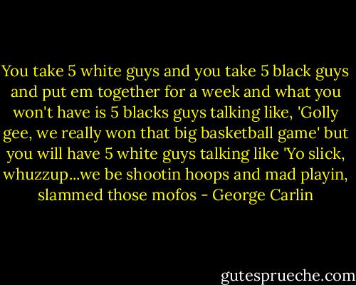 You take 5 white guys and you take 5 black guys and put em together for a week and what you won't have is 5 blacks guys talking like, 'Golly gee, we really won that big basketball game' but you will have 5 white guys talking like 'Yo slick, whuzzup...we be shootin hoops and mad playin, slammed those mofos - George Carlin