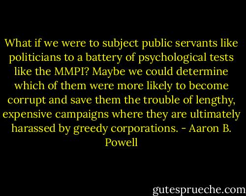 What if we were to subject public servants like politicians to a battery of psychological tests like the MMPI? Maybe we could determine which of them were more likely to become corrupt and save them the trouble of lengthy, expensive campaigns where they are ultimately harassed by greedy corporations. - Aaron B. Powell
