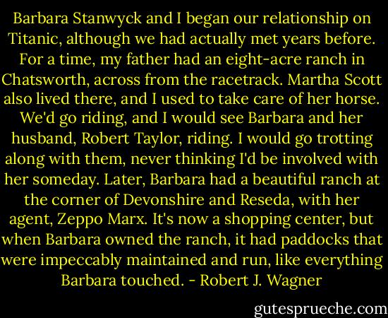 Barbara Stanwyck and I began our relationship on Titanic, although we had actually met years before. For a time, my father had an eight-acre ranch in Chatsworth, across from the racetrack. Martha Scott also lived there, and I used to take care of her horse. We'd go riding, and I would see Barbara and her husband, Robert Taylor, riding. I would go trotting along with them, never thinking I'd be involved with her someday. Later, Barbara had a beautiful ranch at the corner of Devonshire and Reseda, with her agent, Zeppo Marx. It's now a shopping center, but when Barbara owned the ranch, it had paddocks that were impeccably maintained and run, like everything Barbara touched. - Robert J. Wagner
