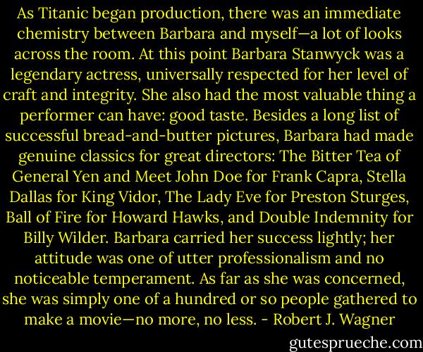 As Titanic began production, there was an immediate chemistry between Barbara and myself—a lot of looks across the room. At this point Barbara Stanwyck was a legendary actress, universally respected for her level of craft and integrity. She also had the most valuable thing a performer can have: good taste. Besides a long list of successful bread-and-butter pictures, Barbara had made genuine classics for great directors: The Bitter Tea of General Yen and Meet John Doe for Frank Capra, Stella Dallas for King Vidor, The Lady Eve for Preston Sturges, Ball of Fire for Howard Hawks, and Double Indemnity for Billy Wilder. Barbara carried her success lightly; her attitude was one of utter professionalism and no noticeable temperament. As far as she was concerned, she was simply one of a hundred or so people gathered to make a movie—no more, no less. - Robert J. Wagner