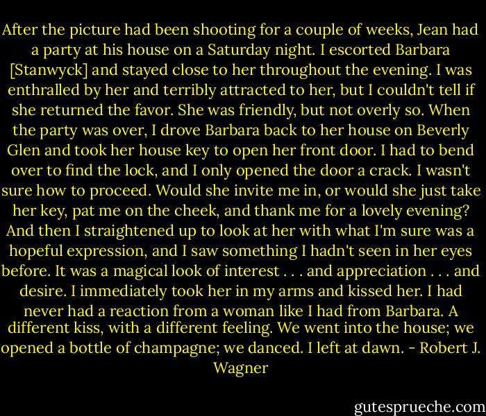 After the picture had been shooting for a couple of weeks, Jean had a party at his house on a Saturday night. I escorted Barbara [Stanwyck] and stayed close to her throughout the evening. I was enthralled by her and terribly attracted to her, but I couldn't tell if she returned the favor. She was friendly, but not overly so. When the party was over, I drove Barbara back to her house on Beverly Glen and took her house key to open her front door. I had to bend over to find the lock, and I only opened the door a crack. I wasn't sure how to proceed. Would she invite me in, or would she just take her key, pat me on the cheek, and thank me for a lovely evening? And then I straightened up to look at her with what I'm sure was a hopeful expression, and I saw something I hadn't seen in her eyes before. It was a magical look of interest . . . and appreciation . . . and desire. I immediately took her in my arms and kissed her. I had never had a reaction from a woman like I had from Barbara. A different kiss, with a different feeling. We went into the house; we opened a bottle of champagne; we danced. I left at dawn. - Robert J. Wagner
