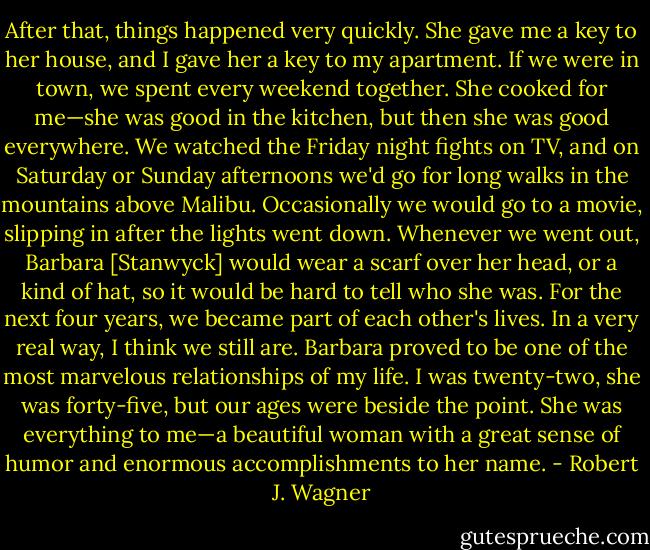 After that, things happened very quickly. She gave me a key to her house, and I gave her a key to my apartment. If we were in town, we spent every weekend together. She cooked for me—she was good in the kitchen, but then she was good everywhere. We watched the Friday night fights on TV, and on Saturday or Sunday afternoons we'd go for long walks in the mountains above Malibu. Occasionally we would go to a movie, slipping in after the lights went down. Whenever we went out, Barbara [Stanwyck] would wear a scarf over her head, or a kind of hat, so it would be hard to tell who she was. For the next four years, we became part of each other's lives. In a very real way, I think we still are. Barbara proved to be one of the most marvelous relationships of my life. I was twenty-two, she was forty-five, but our ages were beside the point. She was everything to me—a beautiful woman with a great sense of humor and enormous accomplishments to her name. - Robert J. Wagner