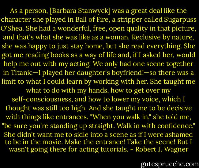 As a person, [Barbara Stanwyck] was a great deal like the character she played in Ball of Fire, a stripper called Sugarpuss O'Shea. She had a wonderful, free, open quality in that picture, and that's what she was like as a woman. Reclusive by nature, she was happy to just stay home, but she read everything. She got me reading books as a way of life and, if I asked her, would help me out with my acting. We only had one scene together in Titanic—I played her daughter's boyfriend!—so there was a limit to what I could learn by working with her. She taught me what to do with my hands, how to get over my self-consciousness, and how to lower my voice, which I thought was still too high. And she taught me to be decisive with things like entrances. "When you walk in," she told me, "be sure you're standing up straight. Walk in with confidence." She didn't want me to sidle into a scene as if I were ashamed to be in the movie. Make the entrance! Take the scene! But I wasn't going there for acting tutorials. - Robert J. Wagner